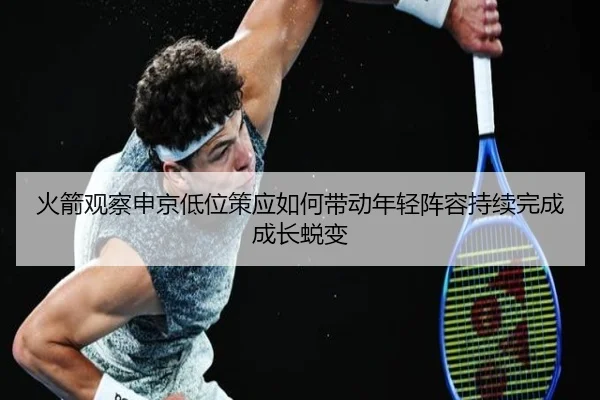 火箭观察申京低位策应如何带动年轻阵容持续完成成长蜕变
